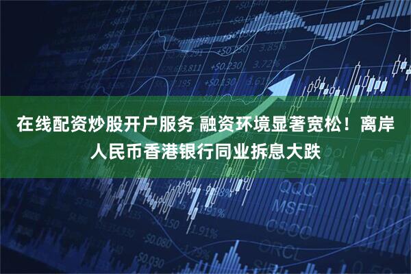 在线配资炒股开户服务 融资环境显著宽松！离岸人民币香港银行同业拆息大跌