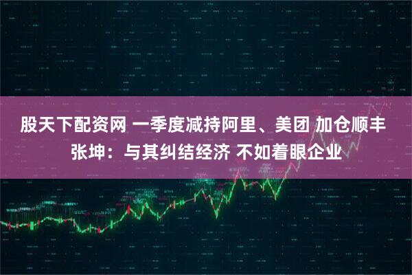 股天下配资网 一季度减持阿里、美团 加仓顺丰 张坤：与其纠结经济 不如着眼企业