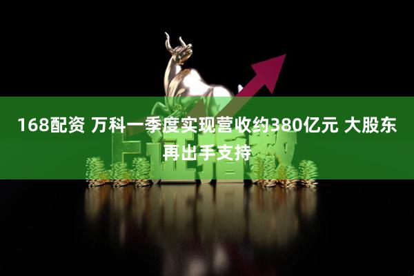 168配资 万科一季度实现营收约380亿元 大股东再出手支持