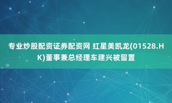 专业炒股配资证券配资网 红星美凯龙(01528.HK)董事兼总经理车建兴被留置
