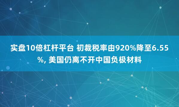 实盘10倍杠杆平台 初裁税率由920%降至6.55%, 美国仍离不开中国负极材料