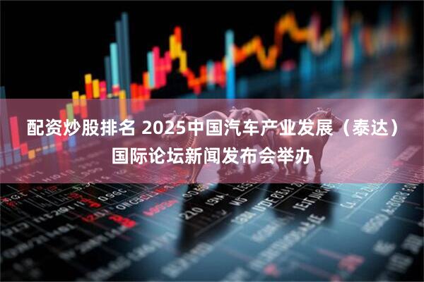 配资炒股排名 2025中国汽车产业发展（泰达）国际论坛新闻发布会举办