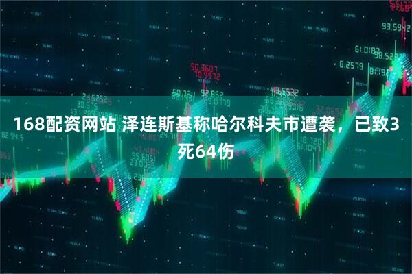 168配资网站 泽连斯基称哈尔科夫市遭袭，已致3死64伤