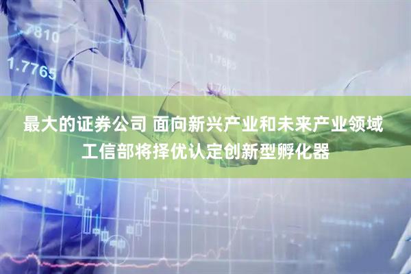 最大的证券公司 面向新兴产业和未来产业领域 工信部将择优认定创新型孵化器