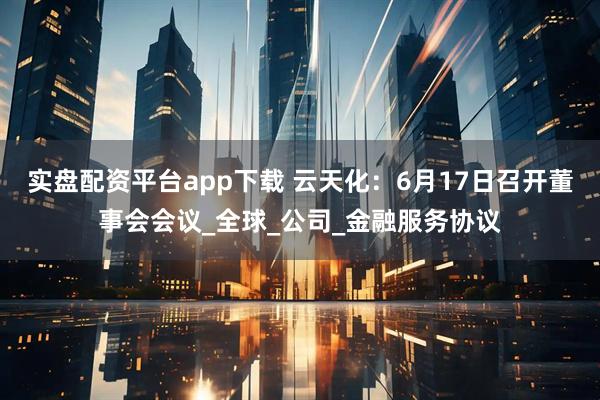 实盘配资平台app下载 云天化：6月17日召开董事会会议_全球_公司_金融服务协议