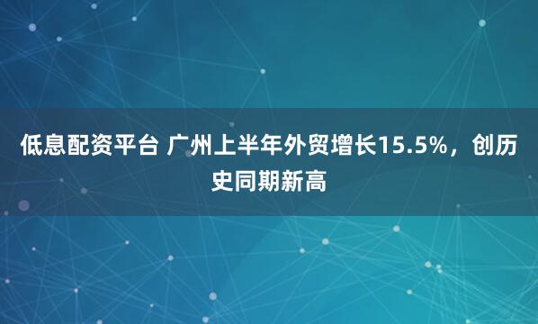 低息配资平台 广州上半年外贸增长15.5%，创历史同期新高