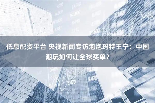 低息配资平台 央视新闻专访泡泡玛特王宁：中国潮玩如何让全球买单？