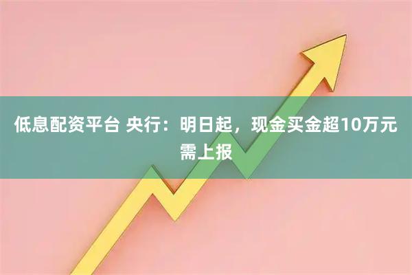 低息配资平台 央行：明日起，现金买金超10万元需上报