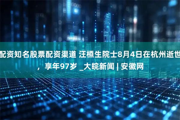 配资知名股票配资渠道 汪槱生院士8月4日在杭州逝世，享年97岁 _大皖新闻 | 安徽网