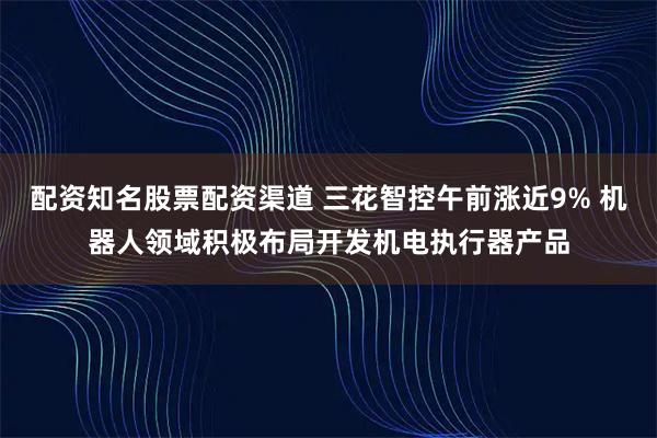 配资知名股票配资渠道 三花智控午前涨近9% 机器人领域积极布局开发机电执行器产品