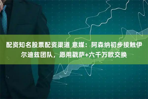 配资知名股票配资渠道 意媒：阿森纳初步接触伊尔迪兹团队，愿用戳萨+六千万欧交换