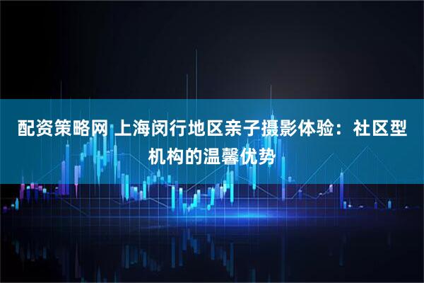 配资策略网 上海闵行地区亲子摄影体验：社区型机构的温馨优势