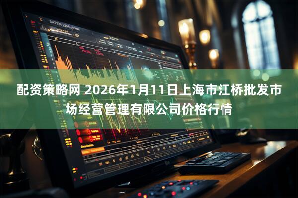 配资策略网 2026年1月11日上海市江桥批发市场经营管理有限公司价格行情